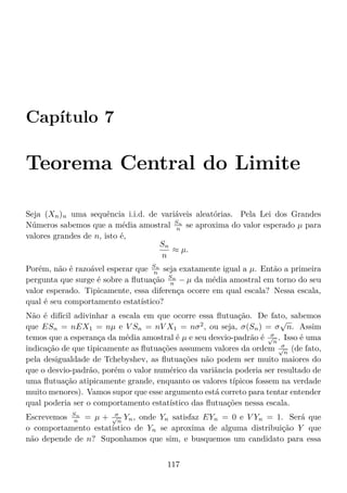 Capítulo 7
Teorema Central do Limite
Seja (Xn)n uma sequência i.i.d. de variáveis aleatórias. Pela Lei dos Grandes
Números sabemos que a média amostral Sn
n se aproxima do valor esperado µ para
valores grandes de n, isto é,
Sn
n
≈ µ.
Porém, não é razoável esperar que Sn
n seja exatamente igual a µ. Então a primeira
pergunta que surge é sobre a ﬂutuação Sn
n − µ da média amostral em torno do seu
valor esperado. Tipicamente, essa diferença ocorre em qual escala? Nessa escala,
qual é seu comportamento estatístico?
Não é difícil adivinhar a escala em que ocorre essa ﬂutuação. De fato, sabemos
que ESn = nEX1 = nµ e V Sn = nV X1 = nσ2
, ou seja, σ(Sn) = σ
√
n. Assim
temos que a esperança da média amostral é µ e seu desvio-padrão é σ√
n
. Isso é uma
indicação de que tipicamente as ﬂutuações assumem valores da ordem σ√
n
(de fato,
pela desigualdade de Tchebyshev, as ﬂutuações não podem ser muito maiores do
que o desvio-padrão, porém o valor numérico da variância poderia ser resultado de
uma ﬂutuação atipicamente grande, enquanto os valores típicos fossem na verdade
muito menores). Vamos supor que esse argumento está correto para tentar entender
qual poderia ser o comportamento estatístico das ﬂutuações nessa escala.
Escrevemos Sn
n = µ + σ√
n
Yn, onde Yn satisfaz EYn = 0 e V Yn = 1. Será que
o comportamento estatístico de Yn se aproxima de alguma distribuição Y que
não depende de n? Suponhamos que sim, e busquemos um candidato para essa
117
 
