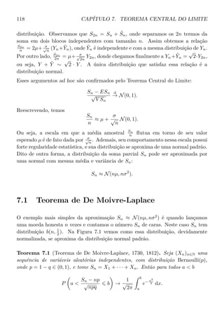 118 CAPÍTULO 7. TEOREMA CENTRAL DO LIMITE
distribuição. Observamos que S2n = Sn + ˜Sn, onde separamos os 2n termos da
soma em dois blocos independentes com tamanho n. Assim obtemos a relação
S2n
n = 2µ+ σ√
n
(Yn+ ˜Yn), onde ˜Yn é independente e com a mesma distribuição de Yn.
Por outro lado, S2n
2n = µ+ σ√
2n
Y2n, donde chegamos ﬁnalmente a Yn+ ˜Yn =
√
2·Y2n,
ou seja, Y + ˜Y ∼
√
2 · Y . A única distribuição que satisfaz essa relação é a
distribuição normal.
Esses argumentos ad hoc são conﬁrmados pelo Teorema Central do Limite:
Sn − ESn
√
V Sn
d
→ N(0, 1).
Reescrevendo, temos
Sn
n
≈ µ +
σ
√
n
N(0, 1).
Ou seja, a escala em que a média amostral Sn
n ﬂutua em torno de seu valor
esperado µ é de fato dada por σ√
n
. Ademais, seu comportamento nessa escala possui
forte regularidade estatística, e sua distribuição se aproxima de uma normal padrão.
Dito de outra forma, a distribuição da soma parcial Sn pode ser aproximada por
uma normal com mesma média e variância de Sn:
Sn ≈ N(nµ, nσ2
).
7.1 Teorema de De Moivre-Laplace
O exemplo mais simples da aproximação Sn ≈ N(nµ, nσ2
) é quando lançamos
uma moeda honesta n vezes e contamos o número Sn de caras. Neste caso Sn tem
distribuição b(n, 1
2 ). Na Figura 7.1 vemos como essa distribuição, devidamente
normalizada, se aproxima da distribuição normal padrão.
Teorema 7.1 (Teorema de De Moivre-Laplace, 1730, 1812). Seja (Xn)n∈N uma
sequência de variáveis aleatórias independentes, com distribuição Bernoulli(p),
onde p = 1 − q ∈ (0, 1), e tome Sn = X1 + · · · + Xn. Então para todos a  b
P a 
Sn − np
√
npq
b →
1
√
2π
b
a
e− x2
2 dx.
 