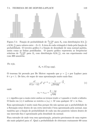 7.1. TEOREMA DE DE MOIVRE-LAPLACE 119
Figura 7.1: Função de probabilidade de Sn−nµ
σ
√
n
para Sn com distribuições b(4, 1
2 )
e b(16, 1
2 ) para valores entre −3 e 3. A área de cada retângulo é dada pela função de
probabilidade. O terceiro gráﬁco é a função de densidade de uma normal padrão,
assim como as linhas pontilhadas. O quarto gráﬁco representa as frequências
relativas de Sn−nµ
σ
√
n
para Sn com distribuição b(16, 1
2 ), em um experimento real
com 200 amostras.
Ou seja,
Sn ≈ N(np, npq).
O teorema foi provado por De Moivre supondo que p = 1
2 e por Laplace para
0  p  1. De fato, ele segue de uma aproximação muito mais ﬁna:
n!
k! (n − k)!
pk
qn−k 1
√
2πnpq
e−
x2
k
2 , (∗)
onde
xk = xn,k =
k − np
√
npq
e signiﬁca que a razão entre ambos os termos tende a 1 quando n tende a inﬁnito.
O limite em (∗) é uniforme se restrito a |xk|  M com qualquer M  ∞ ﬁxo.
Essa aproximação é muito mais ﬁna porque diz não apenas que a probabilidade de
a ﬂutuação estar dentro de um certo intervalo é bem aproximada pela normal, mas
também que a função de probabilidade de cada um dos possíveis valores dentro de
um intervalo ﬁxo é aproximado pela densidade da normal.
Para entender de onde vem essa aproximação, primeiro precisamos de uma expres-
são mais palpável para n!. Qual a probabilidade de obtermos exatamente 60 caras
 
