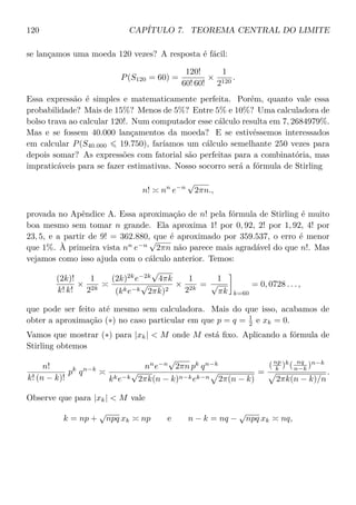 120 CAPÍTULO 7. TEOREMA CENTRAL DO LIMITE
se lançamos uma moeda 120 vezes? A resposta é fácil:
P(S120 = 60) =
120!
60! 60!
×
1
2120
.
Essa expressão é simples e matematicamente perfeita. Porém, quanto vale essa
probabilidade? Mais de 15%? Menos de 5%? Entre 5% e 10%? Uma calculadora de
bolso trava ao calcular 120!. Num computador esse cálculo resulta em 7, 2684979%.
Mas e se fossem 40.000 lançamentos da moeda? E se estivéssemos interessados
em calcular P(S40.000 19.750), faríamos um cálculo semelhante 250 vezes para
depois somar? As expressões com fatorial são perfeitas para a combinatória, mas
impraticáveis para se fazer estimativas. Nosso socorro será a fórmula de Stirling
n! nn
e−n
√
2πn.,
provada no Apêndice A. Essa aproximação de n! pela fórmula de Stirling é muito
boa mesmo sem tomar n grande. Ela aproxima 1! por 0, 92, 2! por 1, 92, 4! por
23, 5, e a partir de 9! = 362.880, que é aproximado por 359.537, o erro é menor
que 1%. À primeira vista nn
e−n
√
2πn não parece mais agradável do que n!. Mas
vejamos como isso ajuda com o cálculo anterior. Temos:
(2k)!
k! k!
×
1
22k
(2k)2k
e−2k
√
4πk
(kke−k
√
2πk)2
×
1
22k
=
1
√
πk k=60
= 0, 0728 . . . ,
que pode ser feito até mesmo sem calculadora. Mais do que isso, acabamos de
obter a aproximação (∗) no caso particular em que p = q = 1
2 e xk = 0.
Vamos que mostrar (∗) para |xk|  M onde M está ﬁxo. Aplicando a fórmula de
Stirling obtemos
n!
k! (n − k)!
pk
qn−k nn
e−n
√
2πn pk
qn−k
kke−k
√
2πk(n − k)n−kek−n 2π(n − k)
=
(np
k )k
( nq
n−k )n−k
2πk(n − k)/n
.
Observe que para |xk|  M vale
k = np +
√
npq xk np e n − k = nq −
√
npq xk nq,
 