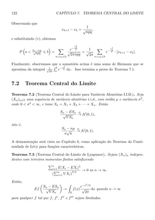 122 CAPÍTULO 7. TEOREMA CENTRAL DO LIMITE
Observando que
xk+1 − xk =
1
√
npq
,
e substituindo (∗), obtemos
P a  Sn−np
√
npq b
axk b
e−
x2
k
2
√
2πnpq
=
1
√
2π axk b
e−
x2
k
2 · [xk+1 − xk].
Finalmente, observamos que o somatório acima é uma soma de Riemann que se
aproxima da integral 1√
2π
b
a
e− x2
2 dx. Isso termina a prova do Teorema 7.1.
7.2 Teorema Central do Limite
Teorema 7.2 (Teorema Central do Limite para Variáveis Aleatórias I.I.D.). Seja
(Xn)n∈N uma sequência de variáveis aleatórias i.i.d., com média µ e variância σ2
,
onde 0  σ2
 ∞, e tome Sn = X1 + X2 + · · · + Xn. Então
Sn − ESn
√
V Sn
d
→ N(0, 1),
isto é,
Sn − nµ
σ
√
n
d
→ N(0, 1).
A demonstração será vista no Capítulo 8, como aplicação do Teorema da Conti-
nuidade de Lévy para funções características.
Teorema 7.3 (Teorema Central do Limite de Lyapunov). Sejam (Xn)n indepen-
dentes com terceiros momentos ﬁnitos satisfazendo
n
i=1 E|Xi − EXi|3
(
n
i=1 V Xi)
3/2
→ 0 as n → ∞.
Então,
Ef
Sn − ESn
√
V Sn
→
R
f(x)
e−x2
/2
√
2π
dx quando n → ∞
para qualquer f tal que f, f , f e f sejam limitadas.
 