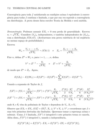 7.2. TEOREMA CENTRAL DO LIMITE 123
Convergência para toda f satisfazendo as condições acima é equivalente à conver-
gência para todas f contínua e limitada, o que por sua vez equivale a convergência
em distribuição. A prova desses fatos envolve Teoria da Medida e será omitida.
Demonstração. Podemos assumir EXi = 0 sem perda de generalidade. Escreva
σi =
√
V Xi. Considere (Yn)n independentes, e também independentes de (Xn)n,
com a distribuição N(0, σ2
i ). (Aceitaremos sem prova existência de tal seqüência
no mesmo espaço de probabilidade.)
Escreva
Wn =
Y1 + · · · + Yn
√
V Sn
∼ N(0, 1) e Zn =
X1 + · · · + Xn
√
V Sn
.
Fixe n, deﬁna Z0
= Wn e, para i = 1, . . . , n, deﬁna
V i
= Zi−1
−
Yi
√
V Sn
e Zi
= V i
+
Xi
√
V Sn
,
de modo que Zn
= Zn. Agora,
Ef(Zn) − Ef(Wn) = Ef(Zn
) − Ef(Z0
) =
n
i=1
Ef(Zi
) − Ef(Zi−1
).
Usando a expansão de Taylor de f,
f(Zi
) = f(Vi +
Xi
√
V Sn
) = f(V i
) + f (V i
)
Xi
√
V Sn
+
f (Vi)
2
X2
i
V Sn
+
f (θi
)
6
X3
i
(V Sn)3/2
,
f(Zi−1
) = f(Vi +
Yi
√
V Sn
) = f(V i
) + f (V i
)
Yi
√
V Sn
+
f (Vi)
2
Y 2
i
V Sn
+
f (˜θi
)
6
Y 3
i
(V Sn)3/2
,
onde θi e ˜θi vêm do polinômio de Taylor e dependem de Vi, Xi e Yi.
Observe que EXi = EYi, EX2
i = EY 2
i , Xi ⊥⊥ V i
e Yi ⊥⊥ V i
, e recordemos que f e
suas três primeiras derivadas são limitadas. Queremos tomar a esperança acima e
subtrair. Como f é limitada, f(V i
) é integrável e este primeiro termo se cancela.
Além disso, f (V i
) é integrável e, usando a independência,
E[f (V i
)Xi] = Ef (V i
) · EXi = Ef (V i
) · EYi = E[f (V i
)Yi],
 