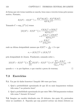 124 CAPÍTULO 7. TEOREMA CENTRAL DO LIMITE
de forma que este termo também se cancela, bem como o terceiro termo pelo mesmo
motivo. Portanto,
Ef(Zi
) − Ef(Zi−1
) =
E[f (θi)X3
i ] − E[f (˜θi)Y 3
i ]
6(V Sn)3/2
.
Tomando C = supx |f (x)| temos
Ef(Zi
) − Ef(Zi−1
)
CE|Xi|3
+ CE|Yi|3
6(V Sn)3/2
= C
E|Xi|3
+ σ3
i E|N|3
6(V Sn)3/2
C
E|Xi|3
(V Sn)3/2
,
onde na última desigualdade usamos que E|N|3
= 4√
2π
 2 e que
σi = (E|Xi|2
)
1
2 (E|Xi|3
)
1
3
pela desigualdade de Jensen. Finalmente, somando sobre i,
Ef(Zi
) − Ef(Zi−1
)
n
i=1
Ef(Zi
) − Ef(Zi−1
) C
n
i=1 E|Xi|3
(
n
i=1 V Xi)
3/2
→ 0
quando n → ∞ por hipótese, o que conclui a prova do teorema.
7.3 Exercícios
7.1. Um par de dados honestos é lançado 180 vezes por hora.
1. Qual a probabilidade aproximada de que 25 ou mais lançamentos tenham
tido soma 7 na primeira hora?
2. Qual a probabilidade aproximada de que entre 700 e 750 lançamentos tenham
tido soma 7 durante 24 horas?
7.2. Imagine um modelo idealizado com M eleitores, dos quais MA pretendem
votar no candidato A. Suponha que seja possível sortear um desses eleitores ao
 