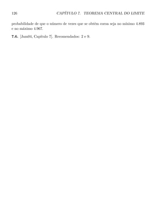 126 CAPÍTULO 7. TEOREMA CENTRAL DO LIMITE
probabilidade de que o número de vezes que se obtém coroa seja no mínimo 4.893
e no máximo 4.967.
7.6. [Jam04, Capítulo 7]. Recomendados: 2 e 9.
 