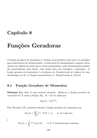 Capítulo 8
Funções Geradoras
A função geradora de momentos e a função característica estão entre os exemplos
mais importantes de transformadas. A ideia geral de transformada é mapear certos
objetos em objetos de outro tipo e outras propriedades, onde determinadas análises
são possivelmente mais fáceis. Isso ﬁcará claro nos exemplos e aplicações. A
função geradora de momentos é a instância da Transformada de Laplace de uma
distribuição em R, e a função característica é a Transformada de Fourier.
8.1 Função Geradora de Momentos
Deﬁnição 8.1. Seja X uma variável aleatória. Deﬁne-se a função geradora de
momentos de X como a função MX : R → [0, ∞] dada por
MX(t) = E[etX
].
Pelo Teorema 4.27, podemos calcular a função geradora de momentos por
MX(t) =
x
etx
· P(X = x) se X é discreta
e
MX(t) =
R
etx
fX(x) dx se X é absolutamente contínua.
127
 