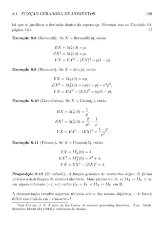 8.1. FUNÇÃO GERADORA DE MOMENTOS 129
há que se justiﬁcar a derivada dentro da esperança. Faremos isso no Capítulo 10,
página 160.
Exemplo 8.8 (Bernoulli). Se X ∼ Bernoulli(p), então
EX = MX(0) = p,
EX2
= MX(0) = p,
V X = EX2
− (EX)2
= p(1 − p).
Exemplo 8.9 (Binomial). Se X ∼ b(n, p), então
EX = MX(0) = np,
EX2
= MX(0) = np(1 − p) − n2
p2
,
V X = EX2
− (EX)2
= np(1 − p).
Exemplo 8.10 (Geométrica). Se X ∼ Geom(p), então
EX = MX(0) =
1
p
,
EX2
= MX(0) =
2
p2
−
1
p
,
V X = EX2
− (EX)2
=
1 − p
p2
.
Exemplo 8.11 (Poisson). Se X ∼ Poisson(λ), então
EX = MX(0) = λ,
EX2
= MX(0) = λ2
+ λ,
V X = EX2
− (EX)2
= λ.
Proposição 8.12 (Unicidade). A função geradora de momentos deﬁne de forma
unívoca a distribuição da variável aleatória. Mais precisamente, se MX = MY  ∞
em algum intervalo (−ε, +ε) então FX = FY e MX = MY em R.
A demonstração envolve aspectos técnicos acima dos nossos objetivos, e de fato é
difícil encontrá-la em livros-texto.1
1Veja Curtiss, J. H. A note on the theory of moment generating functions. Ann. Math.
Statistics 13:430-433 (1942) e referências lá citadas.
 