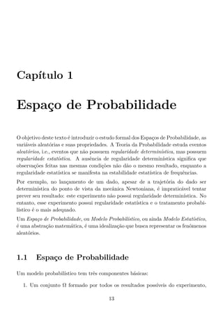 Capítulo 1
Espaço de Probabilidade
O objetivo deste texto é introduzir o estudo formal dos Espaços de Probabilidade, as
variáveis aleatórias e suas propriedades. A Teoria da Probabilidade estuda eventos
aleatórios, i.e., eventos que não possuem regularidade determinística, mas possuem
regularidade estatística. A ausência de regularidade determinística signiﬁca que
observações feitas nas mesmas condições não dão o mesmo resultado, enquanto a
regularidade estatística se manifesta na estabilidade estatística de frequências.
Por exemplo, no lançamento de um dado, apesar de a trajetória do dado ser
determinística do ponto de vista da mecânica Newtoniana, é impraticável tentar
prever seu resultado: este experimento não possui regularidade determinística. No
entanto, esse experimento possui regularidade estatística e o tratamento probabi-
lístico é o mais adequado.
Um Espaço de Probabilidade, ou Modelo Probabilístico, ou ainda Modelo Estatístico,
é uma abstração matemática, é uma idealização que busca representar os fenômenos
aleatórios.
1.1 Espaço de Probabilidade
Um modelo probabilístico tem três componentes básicas:
1. Um conjunto Ω formado por todos os resultados possíveis do experimento,
13
 