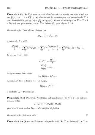 130 CAPÍTULO 8. FUNÇÕES GERADORAS
Exemplo 8.13. Se X é uma variável aleatória não-constante assumindo valores
em {0, 1, 2, 3, . . . } e EX  ∞, chamamos de amostragem por tamanho de X à
distribuição dada por pY (n) = 1
EX · n · pX(n). Vamos mostrar que, se Y ∼ X + 1
e MX é ﬁnita para todo t, então X ∼ Poisson(λ) para algum λ  0.
Demonstração. Com efeito, observe que
MX+1(t) = et
MX(t)
e, tomando λ = EX,
MX(t)
λ
=
1
λ n
netn
pX(n) =
n
etn npX(n)
λ
=
n
etn
pY (n) = MY (t).
Se MX+1 = MY vale
et
M(t) =
M (t)
λ
M (t)
M(t)
= λet
,
integrando em t obtemos
log M(t) = λet
+ c
e, como M(0) = 1, temos c = −λ. Logo,
M(t) = eλ(et
−1)
e portanto X ∼ Poisson(λ).
Proposição 8.14 (Variáveis Aleatórias Independentes). Se X e Y são indepen-
dentes, então
MX+Y (t) = MX(t) · MY (t)
para todo t onde ambas MX e MY estejam deﬁnidas.
Demonstração. Feita em aula.
Exemplo 8.15 (Soma de Poissons Independentes). Se X ∼ Poisson(λ) e Y ∼
 