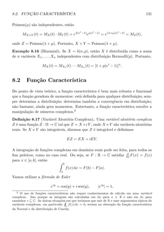 8.2. FUNÇÃO CARACTERÍSTICA 131
Poisson(µ) são independentes, então
MX+Y (t) = MX(t) · MY (t) = eλ(et
−1)
eµ(et
−1)
= e(λ+µ)(et
−1)
= MZ(t),
onde Z ∼ Poisson(λ + µ). Portanto, X + Y ∼ Poisson(λ + µ).
Exemplo 8.16 (Binomial). Se X ∼ b(n, p), então X é distribuída como a soma
de n variáveis X1, . . . , Xn independentes com distribuição Bernoulli(p). Portanto,
MX(t) = MX1
(t) · · · MXn
(t) = [1 + p(et
− 1)]n
.
8.2 Função Característica
Do ponto de vista teórico, a função característica é bem mais robusta e funcional
que a função geradora de momentos: está deﬁnida para qualquer distribuição; sem-
pre determina a distribuição; determina também a convergência em distribuição;
não bastasse, ainda gera momentos. Entretanto, a função característica envolve a
manipulação de números complexos.2
Deﬁnição 8.17 (Variável Aleatória Complexa). Uma variável aleatória complexa
Z é uma função Z : Ω → C tal que Z = X+i Y , onde X e Y são variáveis aleatórias
reais. Se X e Y são integráveis, dizemos que Z é integrável e deﬁnimos
EZ = EX + iEY.
A integração de funções complexas em domínios reais pode ser feita, para todos os
ﬁns práticos, como no caso real. Ou seja, se F : R → C satisfaz d
dx F(x) = f(x)
para x ∈ [a, b], então
b
a
f(x) dx = F(b) − F(a).
Vamos utilizar a fórmula de Euler
eiy
= cos(y) + i sen(y), |eiy
| = 1,
2 O uso de funções características não requer conhecimentos de cálculo em uma variável
complexa. Isso porque as integrais são calculadas em dx para x ∈ R e não em dz para
caminhos γ ⊆ C. As únicas situações em que teríamos que sair de R e usar argumentos típicos de
variáveis complexas, em particular
γ
f(z) dz = 0, seriam na obtenção da função característica
da Normal e da distribuição de Cauchy.
 