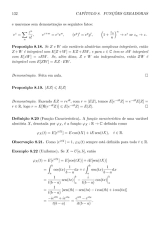 132 CAPÍTULO 8. FUNÇÕES GERADORAS
e usaremos sem demonstração os seguintes fatos:
ez
=
n
zn
n!
, ez+w
= ez
ew
, (eg
) = eg
g , 1 +
zn
n
n
→ ez
se zn → z.
Proposição 8.18. Se Z e W são variáveis aleatórias complexas integráveis, então
Z +W é integrável com E[Z +W] = EZ +EW, e para z ∈ C tem-se zW integrável
com E[zW] = zEW. Se, além disso, Z e W são independentes, então ZW é
integrável com E[ZW] = EZ · EW.
Demonstração. Feita em aula.
Proposição 8.19. |EZ| E|Z|
Demonstração. Fazendo EZ = reiθ
, com r = |EZ|, temos E[e−iθ
Z] = e−iθ
E[Z] =
r ∈ R, logo r = E[ (e−iθ
Z)] E|e−iθ
Z| = E|Z|.
Deﬁnição 8.20 (Função Característica). A função característica de uma variável
aleatória X, denotada por ϕX, é a função ϕX : R → C deﬁnida como
ϕX(t) = E[eitX
] = E cos(tX) + iE sen(tX), t ∈ R.
Observação 8.21. Como |eitX
| = 1, ϕX(t) sempre está deﬁnida para todo t ∈ R.
Exemplo 8.22 (Uniforme). Se X ∼ U[a, b], então
ϕX(t) = E[eitX
] = E[cos(tX)] + iE[sen(tX)]
=
b
a
cos(tx)
1
b − a
dx + i
b
a
sen(tx)
1
b − a
dx
=
1
t(b − a)
sen(tx)
b
a
−
i
t(b − a)
cos(tx)
b
a
=
1
t(b − a)
[sen(tb) − sen(ta) − i cos(tb) + i cos(ta)]
=
−ieitb
+ ieita
t(b − a)
=
eitb
− eita
it(b − a)
.
 
