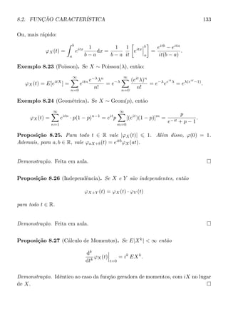 8.2. FUNÇÃO CARACTERÍSTICA 133
Ou, mais rápido:
ϕX(t) =
b
a
eitx 1
b − a
dx =
1
b − a
1
it
eitx
b
a
=
eitb
− eita
it(b − a)
.
Exemplo 8.23 (Poisson). Se X ∼ Poisson(λ), então:
ϕX(t) = E[eitX
] =
∞
n=0
eitn e−λ
λn
n!
= e−λ
∞
n=0
(eit
λ)n
n!
= e−λ
eeit
λ
= eλ(eit
−1)
.
Exemplo 8.24 (Geométrica). Se X ∼ Geom(p), então
ϕX(t) =
∞
n=1
eitn
· p(1 − p)n−1
= eit
p
∞
m=0
[(eit
)(1 − p)]m
=
p
e−it + p − 1
.
Proposição 8.25. Para todo t ∈ R vale |ϕX(t)| 1. Além disso, ϕ(0) = 1.
Ademais, para a, b ∈ R, vale ϕaX+b(t) = eitb
ϕX(at).
Demonstração. Feita em aula.
Proposição 8.26 (Independência). Se X e Y são independentes, então
ϕX+Y (t) = ϕX(t) · ϕY (t)
para todo t ∈ R.
Demonstração. Feita em aula.
Proposição 8.27 (Cálculo de Momentos). Se E|Xk
|  ∞ então
dk
dtk
ϕX(t)
t=0
= ik
EXk
.
Demonstração. Idêntico ao caso da função geradora de momentos, com iX no lugar
de X.
 