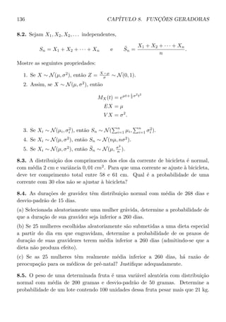 136 CAPÍTULO 8. FUNÇÕES GERADORAS
8.2. Sejam X1, X2, X2, . . . independentes,
Sn = X1 + X2 + · · · + Xn e ¯Sn =
X1 + X2 + · · · + Xn
n
.
Mostre as seguintes propriedades:
1. Se X ∼ N(µ, σ2
), então Z = X−µ
σ ∼ N(0, 1).
2. Assim, se X ∼ N(µ, σ2
), então
MX(t) = eµt+ 1
2 σ2
t2
EX = µ
V X = σ2
.
3. Se Xi ∼ N(µi, σ2
i ), então Sn ∼ N(
n
i=1 µi,
n
i=1 σ2
i ).
4. Se Xi ∼ N(µ, σ2
), então Sn ∼ N(nµ, nσ2
).
5. Se Xi ∼ N(µ, σ2
), então ¯Sn ∼ N(µ, σ2
n ).
8.3. A distribuição dos comprimentos dos elos da corrente de bicicleta é normal,
com média 2 cm e variância 0, 01 cm2
. Para que uma corrente se ajuste à bicicleta,
deve ter comprimento total entre 58 e 61 cm. Qual é a probabilidade de uma
corrente com 30 elos não se ajustar à bicicleta?
8.4. As durações de gravidez têm distribuição normal com média de 268 dias e
desvio-padrão de 15 dias.
(a) Selecionada aleatoriamente uma mulher grávida, determine a probabilidade de
que a duração de sua gravidez seja inferior a 260 dias.
(b) Se 25 mulheres escolhidas aleatoriamente são submetidas a uma dieta especial
a partir do dia em que engravidam, determine a probabilidade de os prazos de
duração de suas gravidezes terem média inferior a 260 dias (admitindo-se que a
dieta não produza efeito).
(c) Se as 25 mulheres têm realmente média inferior a 260 dias, há razão de
preocupação para os médicos de pré-natal? Justiﬁque adequadamente.
8.5. O peso de uma determinada fruta é uma variável aleatória com distribuição
normal com média de 200 gramas e desvio-padrão de 50 gramas. Determine a
probabilidade de um lote contendo 100 unidades dessa fruta pesar mais que 21 kg.
 