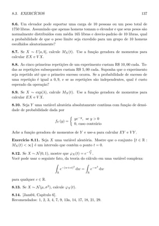 8.3. EXERCÍCIOS 137
8.6. Um elevador pode suportar uma carga de 10 pessoas ou um peso total de
1750 libras. Assumindo que apenas homens tomam o elevador e que seus pesos são
normalmente distribuídos com média 165 libras e desvio-padrão de 10 libras, qual
a probabilidade de que o peso limite seja excedido para um grupo de 10 homens
escolhidos aleatoriamente?
8.7. Se X ∼ U[a, b], calcule MX(t). Use a função geradora de momentos para
calcular EX e V X.
8.8. As cinco primeiras repetições de um experimento custam R$ 10, 00 cada. To-
das as repetições subsequentes custam R$ 5, 00 cada. Suponha que o experimento
seja repetido até que o primeiro sucesso ocorra. Se a probabilidade de sucesso de
uma repetição é igual a 0, 9, e se as repetições são independentes, qual é custo
esperado da operação?
8.9. Se X ∼ exp(λ), calcule MX(t). Use a função geradora de momentos para
calcular EX e V X.
8.10. Seja Y uma variável aleatória absolutamente contínua com função de densi-
dade de probabilidade dada por
fY (y) =
ye−y
, se y  0
0, caso contrário
Ache a função geradora de momentos de Y e use-a para calcular EY e V Y .
Exercício 8.11. Seja X uma variável aleatória. Mostre que o conjunto {t ∈ R :
MX(t)  ∞} é um intervalo que contém o ponto t = 0.
8.12. Se X ∼ N(0, 1), mostre que ϕX(t) = e− t2
2 .
Você pode usar o seguinte fato, da teoria do cálculo em uma variável complexa:
R
e−(w+ci)2
dw =
R
e−w2
dw
para qualquer c ∈ R.
8.13. Se X ∼ N(µ, σ2
), calcule ϕX(t).
8.14. [Jam04, Capítulo 6].
Recomendados: 1, 2, 3, 4, 7, 9, 13a, 14, 17, 18, 21, 29.
 