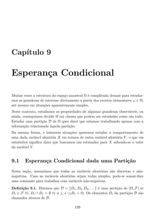 Capítulo 9
Esperança Condicional
Muitas vezes a estrutura do espaço amostral Ω é complicada demais para estudar-
mos as grandezas de interesse diretamente a partir dos eventos elementares ω ∈ Ω,
até mesmo em situações aparentemente simples.
Neste contexto, estudamos as propriedades de algumas grandezas observáveis, ou
ainda, conseguimos dividir Ω em classes que podem ser estudadas como um todo.
Estudar uma partição D de Ω quer dizer que estamos trabalhando apenas com a
informação relacionada àquela partição.
Da mesma forma, e inúmeras situações queremos estudar o comportamento de
uma dada variável aleatória X em termos de outra variável aleatória Y , o que em
estatística signiﬁca dizer que buscamos um estimador para X sabendo-se o valor
da variável Y .
9.1 Esperança Condicional dada uma Partição
Nesta seção, assumimos que todas as variáveis aleatórias são discretas e não-
negativas. Caso as variáveis aleatórias sejam todas simples, pode-se somar-lhes
uma constante para trabalhar com variáveis não-negativas.
Deﬁnição 9.1. Dizemos que D = {D1, D2, D3, . . . } é uma partição de (Ω, F) se
Di ∈ F ∀i, Di ∩ Dj = ∅ ∀i = j, e ∪iDi = Ω. Os elementos Di da partição D são
chamados átomos de D.
139
 