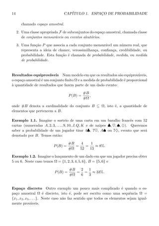 14 CAPÍTULO 1. ESPAÇO DE PROBABILIDADE
chamado espaço amostral.
2. Uma classe apropriada F de subconjuntos do espaço amostral, chamada classe
de conjuntos mensuráveis ou eventos aleatórios.
3. Uma função P que associa a cada conjunto mensurável um número real, que
representa a ideia de chance, verossimilhança, conﬁança, credibilidade, ou
probabilidade. Esta função é chamada de probabilidade, medida, ou medida
de probabilidade.
Resultados equiprováveis Num modelo em que os resultados são equiprováveis,
o espaço amostral é um conjunto ﬁnito Ω e a medida de probabilidade é proporcional
à quantidade de resultados que fazem parte de um dado evento:
P(B) =
#B
#Ω
,
onde #B denota a cardinalidade do conjunto B ⊆ Ω, isto é, a quantidade de
elementos que pertencem a B.
Exemplo 1.1. Imagine o sorteio de uma carta em um baralho francês com 52
cartas (numeradas A, 2, 3, . . . , 9, 10, J, Q, K e de naipes ♣, ♥, ♠, ♦). Queremos
saber a probabilidade de um jogador tirar 4♣, 7♥, A♠ ou 7♦, evento que será
denotado por B. Temos então:
P(B) =
#B
#Ω
=
4
52
=
1
13
≈ 8%.
Exemplo 1.2. Imagine o lançamento de um dado em que um jogador precisa obter
5 ou 6. Neste caso temos Ω = {1, 2, 3, 4, 5, 6}, B = {5, 6} e
P(B) =
#B
#Ω
=
2
6
=
1
3
≈ 33%.
Espaço discreto Outro exemplo um pouco mais complicado é quando o es-
paço amostral Ω é discreto, isto é, pode ser escrito como uma sequência Ω =
{x1, x2, x3, . . . }. Neste caso não faz sentido que todos os elementos sejam igual-
mente prováveis.
 
