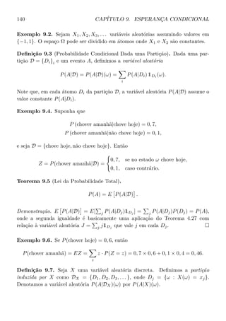 140 CAPÍTULO 9. ESPERANÇA CONDICIONAL
Exemplo 9.2. Sejam X1, X2, X3, . . . variáveis aleatórias assumindo valores em
{−1, 1}. O espaço Ω pode ser dividido em átomos onde X1 e X2 são constantes.
Deﬁnição 9.3 (Probabilidade Condicional Dada uma Partição). Dada uma par-
tição D = {Di}i e um evento A, deﬁnimos a variável aleatória
P(A|D) = P(A|D)(ω) =
i
P(A|Di) 1Di (ω).
Note que, em cada átomo Di da partição D, a variável aleatória P(A|D) assume o
valor constante P(A|Di).
Exemplo 9.4. Suponha que
P (chover amanhã|chove hoje) = 0, 7,
P (chover amanhã|não chove hoje) = 0, 1,
e seja D = {chove hoje, não chove hoje}. Então
Z = P(chover amanhã|D) =
0, 7, se no estado ω chove hoje,
0, 1, caso contrário.
Teorema 9.5 (Lei da Probabilidade Total).
P(A) = E P(A|D) .
Demonstração. E P(A|D) = E[ j P(A|Dj)1Dj ] = j P(A|Dj)P(Dj) = P(A),
onde a segunda igualdade é basicamente uma aplicação do Teorema 4.27 com
relação à variável aleatória J = j j1Dj
que vale j em cada Dj.
Exemplo 9.6. Se P(chover hoje) = 0, 6, então
P(chover amanhã) = EZ =
z
z · P(Z = z) = 0, 7 × 0, 6 + 0, 1 × 0, 4 = 0, 46.
Deﬁnição 9.7. Seja X uma variável aleatória discreta. Deﬁnimos a partição
induzida por X como DX = {D1, D2, D3, . . . }, onde Dj = {ω : X(ω) = xj}.
Denotamos a variável aleatória P(A|DX)(ω) por P(A|X)(ω).
 