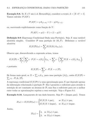 9.1. ESPERANÇA CONDICIONAL DADA UMA PARTIÇÃO 141
Exemplo 9.8. Se X e Y são i.i.d. Bernoulli(p), considere o evento A = [X+Y = 1].
Vamos calcular P(A|Y ):
P(A|Y ) = p 1[Y =0] + (1 − p) 1[Y =1],
ou, escrevendo explicitamente como função de Y :
P(A|Y ) = p (1 − Y ) + (1 − p) Y.
Deﬁnição 9.9 (Esperança Condicional Dada uma Partição). Seja X uma variável
aleatória simples. Considere D uma partição de (Ω, F). Deﬁnimos a variável
aleatória
E(X|D)(ω) =
i
E(X|Di) 1Di (ω).
Observe que, desenvolvendo a expressão acima, temos
E(X|D) =
j x
x · P(X = x|Dj) 1Dj
=
x
x ·
j
P(X = x|Dj) 1Dj
,
e portanto
E(X|D) =
x
x · P(X = x | D).
De forma mais geral, se X = i xi1Ai
para uma partição {Ai}i, então E(X|D) =
i xi · P(Ai | D).
A esperança condicional E(X|D) é a uma aproximação para X que depende apenas
da informação relacionada à partição D. Ela é grosseira o suﬁciente para atender à
restrição de ser constante no átomos de D, mas ﬁna o suﬁciente para ser a melhor
entre todas as aproximações sujeitas a essa restrição. Veja a Figura 9.1.
Exemplo 9.10. Lançamento de um dado honesto. Seja D = {ímpar, par}. Temos
Z(ω) = E(X|D)(ω) =
E(X|X é par), se X(ω) é par,
E(X|X é ímpar), se X(ω) é ímpar.
Assim,
Z(ω) =
4, se X(ω) é par,
3, se X(ω) é ímpar.
 