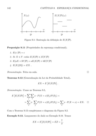 142 CAPÍTULO 9. ESPERANÇA CONDICIONAL
DD
ωω
X(ω) E(X|D)(ω)
Figura 9.1: Ilustração da deﬁnição de E(X|D).
Proposição 9.11 (Propriedades da esperança condicional).
1. E(c | D) = c
2. Se X Y então E(X|D) E(Y |D)
3. E(aX + bY |D) = aE(X|D) + bE(Y |D)
4. E(X|{Ω}) = EX .
Demonstração. Feita em aula.
Teorema 9.12 (Generalização da Lei da Probabilidade Total).
EX = E E(X|D) .
Demonstração. Como no Teorema 9.5,
E E(X|D) =
j x
x · P(X = x|Dj)P(Dj) =
=
x
x ·
j
P(X = x|Dj)P(Dj) =
x
x · P(X = x) = EX.
Com o Teorema 9.12 completamos o diagrama da Figura 9.2.
Exemplo 9.13. Lançamento do dado no Exemplo 9.10. Temos
EX = E E(X|D) = EZ =
7
2
.
 