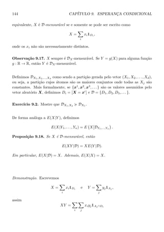 144 CAPÍTULO 9. ESPERANÇA CONDICIONAL
equivalente, X é D-mensurável se e somente se pode ser escrito como
X =
i
xi1Di ,
onde os xi não são necessariamente distintos.
Observação 9.17. X sempre é DX-mensurável. Se Y = g(X) para alguma função
g : R → R, então Y é DX-mensurável.
Deﬁnimos DX1,X2,...,Xd
como sendo a partição gerada pelo vetor (X1, X2, . . . , Xd),
ou seja, a partição cujos átomos são os maiores conjuntos onde todas as Xj são
constantes. Mais formalmente, se {x1
, x2
, x3
, . . . } são os valores assumidos pelo
vetor aleatório X, deﬁnimos Di = [X = xi
] e D = {D1, D2, D3, . . . }.
Exercício 9.2. Mostre que DX1,X2 DX1 .
De forma análoga a E(X|Y ), deﬁnimos
E(X|Y1, . . . , Yn) = E X DY1,...,Yn
.
Proposição 9.18. Se X é D-mensurável, então
E(XY |D) = XE(Y |D).
Em particular, E(X|D) = X. Ademais, E(X|X) = X.
Demonstração. Escrevemos
X =
i
xi1Di
e Y =
j
yj1Aj
,
assim
XY =
i j
xiyj1Aj ∩Di
 