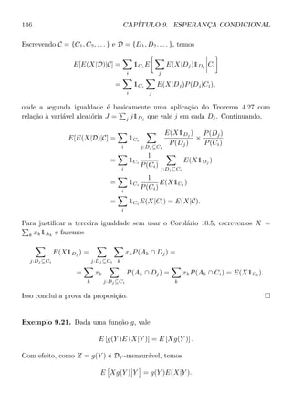 146 CAPÍTULO 9. ESPERANÇA CONDICIONAL
Escrevendo C = {C1, C2, . . . } e D = {D1, D2, . . . }, temos
E[E(X|D)|C] =
i
1Ci E
j
E(X|Dj)1Dj Ci
=
i
1Ci
j
E(X|Dj)P(Dj|Ci),
onde a segunda igualdade é basicamente uma aplicação do Teorema 4.27 com
relação à variável aleatória J = j j1Dj
que vale j em cada Dj. Continuando,
E[E(X|D)|C] =
i
1Ci
j:Dj ⊆Ci
E(X1Dj
)
P(Dj)
×
P(Dj)
P(Ci)
=
i
1Ci
1
P(Ci)
j:Dj ⊆Ci
E(X1Dj
)
=
i
1Ci
1
P(Ci)
E(X1Ci
)
=
i
1Ci E(X|Ci) = E(X|C).
Para justiﬁcar a terceira igualdade sem usar o Corolário 10.5, escrevemos X =
k xk1Ak
e fazemos
j:Dj ⊆Ci
E(X1Dj
) =
j:Dj ⊆Ci k
xkP(Ak ∩ Dj) =
=
k
xk
j:Dj ⊆Ci
P(Ak ∩ Dj) =
k
xkP(Ak ∩ Ci) = E(X1Ci ).
Isso conclui a prova da proposição.
Exemplo 9.21. Dada uma função g, vale
E [g(Y )E (X|Y )] = E [Xg(Y )] .
Com efeito, como Z = g(Y ) é DY -mensurável, temos
E Xg(Y ) Y = g(Y )E(X|Y ).
 