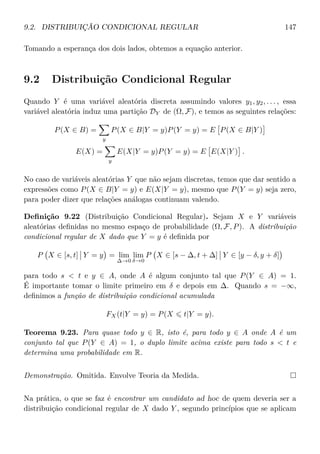 9.2. DISTRIBUIÇÃO CONDICIONAL REGULAR 147
Tomando a esperança dos dois lados, obtemos a equação anterior.
9.2 Distribuição Condicional Regular
Quando Y é uma variável aleatória discreta assumindo valores y1, y2, . . . , essa
variável aleatória induz uma partição DY de (Ω, F), e temos as seguintes relações:
P(X ∈ B) =
y
P(X ∈ B|Y = y)P(Y = y) = E P(X ∈ B|Y )
E(X) =
y
E(X|Y = y)P(Y = y) = E E(X|Y ) .
No caso de variáveis aleatórias Y que não sejam discretas, temos que dar sentido a
expressões como P(X ∈ B|Y = y) e E(X|Y = y), mesmo que P(Y = y) seja zero,
para poder dizer que relações análogas continuam valendo.
Deﬁnição 9.22 (Distribuição Condicional Regular). Sejam X e Y variáveis
aleatórias deﬁnidas no mesmo espaço de probabilidade (Ω, F, P). A distribuição
condicional regular de X dado que Y = y é deﬁnida por
P X ∈ [s, t] Y = y = lim
∆→0
lim
δ→0
P X ∈ [s − ∆, t + ∆] Y ∈ [y − δ, y + δ]
para todo s  t e y ∈ A, onde A é algum conjunto tal que P(Y ∈ A) = 1.
É importante tomar o limite primeiro em δ e depois em ∆. Quando s = −∞,
deﬁnimos a função de distribuição condicional acumulada
FX(t|Y = y) = P(X t|Y = y).
Teorema 9.23. Para quase todo y ∈ R, isto é, para todo y ∈ A onde A é um
conjunto tal que P(Y ∈ A) = 1, o duplo limite acima existe para todo s  t e
determina uma probabilidade em R.
Demonstração. Omitida. Envolve Teoria da Medida.
Na prática, o que se faz é encontrar um candidato ad hoc de quem deveria ser a
distribuição condicional regular de X dado Y , segundo princípios que se aplicam
 