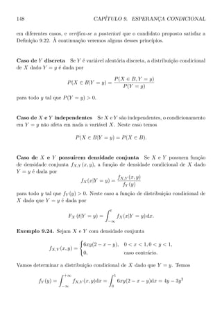 148 CAPÍTULO 9. ESPERANÇA CONDICIONAL
em diferentes casos, e veriﬁca-se a posteriori que o candidato proposto satisfaz a
Deﬁnição 9.22. À continuação veremos alguns desses princípios.
Caso de Y discreta Se Y é variável aleatória discreta, a distribuição condicional
de X dado Y = y é dada por
P(X ∈ B|Y = y) =
P(X ∈ B, Y = y)
P(Y = y)
para todo y tal que P(Y = y)  0.
Caso de X e Y independentes Se X e Y são independentes, o condicionamento
em Y = y não afeta em nada a variável X. Neste caso temos
P(X ∈ B|Y = y) = P(X ∈ B).
Caso de X e Y possuírem densidade conjunta Se X e Y possuem função
de densidade conjunta fX,Y (x, y), a função de densidade condicional de X dado
Y = y é dada por
fX(x|Y = y) =
fX,Y (x, y)
fY (y)
para todo y tal que fY (y)  0. Neste caso a função de distribuição condicional de
X dado que Y = y é dada por
FX (t|Y = y) =
t
−∞
fX(x|Y = y) dx.
Exemplo 9.24. Sejam X e Y com densidade conjunta
fX,Y (x, y) =
6xy(2 − x − y), 0  x  1, 0  y  1,
0, caso contrário.
Vamos determinar a distribuição condicional de X dado que Y = y. Temos
fY (y) =
+∞
−∞
fX,Y (x, y)dx =
1
0
6xy(2 − x − y)dx = 4y − 3y2
 