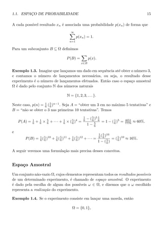 1.1. ESPAÇO DE PROBABILIDADE 15
A cada possível resultado xn é associada uma probabilidade p(xn) de forma que
∞
n=1
p(xn) = 1.
Para um subconjunto B ⊆ Ω deﬁnimos
P(B) =
x∈B
p(x).
Exemplo 1.3. Imagine que lançamos um dado em sequência até obter o número 3,
e contamos o número de lançamentos necessários, ou seja, o resultado desse
experimento é o número de lançamentos efetuados. Então caso o espaço amostral
Ω é dado pelo conjunto N dos números naturais
N = {1, 2, 3, . . . }.
Neste caso, p(n) = 1
6 (5
6 )n−1
. Seja A = “obter um 3 em no máximo 5 tentativas” e
B = “não se obter o 3 nas primeiras 10 tentativas”. Temos
P(A) = 1
6 + 1
6 × 5
6 + · · · + 1
6 × (5
6 )4
=
1
6 − (5
6 )5 1
6
1 − 5
6
= 1 − (1
6 )5
= 4651
7776 ≈ 60%.
e
P(B) = 1
6 (5
6 )10
+ 1
6 (5
6 )11
+ 1
6 (5
6 )12
+ · · · =
1
6 (5
6 )10
1 − (5
6 )
= (5
6 )10
≈ 16%.
A seguir veremos uma formulação mais precisa desses conceitos.
Espaço Amostral
Um conjunto não-vazio Ω, cujos elementos representam todos os resultados possíveis
de um determinado experimento, é chamado de espaço amostral. O experimento
é dado pela escolha de algum dos possíveis ω ∈ Ω, e dizemos que o ω escolhido
representa a realização do experimento.
Exemplo 1.4. Se o experimento consiste em lançar uma moeda, então
Ω = {0, 1},
 