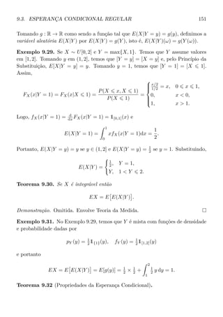 9.3. ESPERANÇA CONDICIONAL REGULAR 151
Tomando g : R → R como sendo a função tal que E(X|Y = y) = g(y), deﬁnimos a
variável aleatória E(X|Y ) por E(X|Y ) = g(Y ), isto é, E(X|Y )(ω) = g(Y (ω)).
Exemplo 9.29. Se X ∼ U[0, 2] e Y = max{X, 1}. Temos que Y assume valores
em [1, 2]. Tomando y em (1, 2], temos que [Y = y] = [X = y] e, pelo Princípio da
Substituição, E[X|Y = y] = y. Tomando y = 1, temos que [Y = 1] = [X 1].
Assim,
FX(x|Y = 1) = FX(x|X 1) =
P(X x, X 1)
P(X 1)
=



x/2
1/2 = x, 0 x 1,
0, x  0,
1, x  1.
Logo, fX(x|Y = 1) = d
dx FX(x|Y = 1) = 1[0,1](x) e
E(X|Y = 1) =
1
0
xfX(x|Y = 1)dx =
1
2
.
Portanto, E(X|Y = y) = y se y ∈ (1, 2] e E(X|Y = y) = 1
2 se y = 1. Substituindo,
E(X|Y ) =
1
2 , Y = 1,
Y, 1  Y 2.
Teorema 9.30. Se X é integrável então
EX = E E(X|Y ) .
Demonstração. Omitida. Envolve Teoria da Medida.
Exemplo 9.31. No Exemplo 9.29, temos que Y é mista com funções de densidade
e probabilidade dadas por
pY (y) = 1
2 1{1}(y), fY (y) = 1
2 1[1,2](y)
e portanto
EX = E E(X|Y ) = E[g(y)] = 1
2 × 1
2 +
2
1
1
2 y dy = 1.
Teorema 9.32 (Propriedades da Esperança Condicional).
 