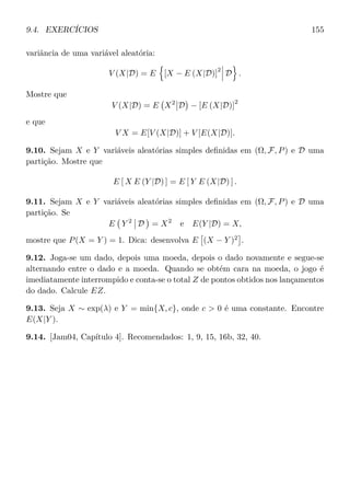 9.4. EXERCÍCIOS 155
variância de uma variável aleatória:
V (X|D) = E [X − E (X|D)]
2
D .
Mostre que
V (X|D) = E X2
D − [E (X|D)]
2
e que
V X = E[V (X|D)] + V [E(X|D)].
9.10. Sejam X e Y variáveis aleatórias simples deﬁnidas em (Ω, F, P) e D uma
partição. Mostre que
E [ X E (Y |D) ] = E [ Y E (X|D) ] .
9.11. Sejam X e Y variáveis aleatórias simples deﬁnidas em (Ω, F, P) e D uma
partição. Se
E Y 2
D = X2
e E(Y |D) = X,
mostre que P(X = Y ) = 1. Dica: desenvolva E (X − Y )2
.
9.12. Joga-se um dado, depois uma moeda, depois o dado novamente e segue-se
alternando entre o dado e a moeda. Quando se obtém cara na moeda, o jogo é
imediatamente interrompido e conta-se o total Z de pontos obtidos nos lançamentos
do dado. Calcule EZ.
9.13. Seja X ∼ exp(λ) e Y = min{X, c}, onde c  0 é uma constante. Encontre
E(X|Y ).
9.14. [Jam04, Capítulo 4]. Recomendados: 1, 9, 15, 16b, 32, 40.
 