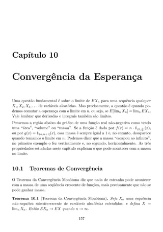 Capítulo 10
Convergência da Esperança
Uma questão fundamental é sobre o limite de EXn para uma sequência qualquer
X1, X2, X3, . . . de variáveis aleatórias. Mas precisamente, a questão é quando po-
demos comutar a esperança com o limite em n, ou seja, se E[limn Xn] = limn EXn.
Vale lembrar que derivadas e integrais também são limites.
Pensemos a região abaixo do gráﬁco de uma função real não-negativa como tendo
uma “área”, “volume” ou “massa”. Se a função é dada por f(x) = n · 1(0, 1
n ](x),
ou por g(x) = 1(n,n+1](x), essa massa é sempre igual a 1 e, no entanto, desaparece
quando tomamos o limite em n. Podemos dizer que a massa “escapou ao inﬁnito”,
no primeiro exemplo o fez verticalmente e, no segundo, horizontalmente. As três
propriedades estudadas neste capítulo explicam o que pode acontecer com a massa
no limite.
10.1 Teoremas de Convergência
O Teorema da Convergência Monótona diz que nada de estranho pode acontecer
com a massa de uma seqüência crescente de funções, mais precisamente que não se
pode ganhar massa.
Teorema 10.1 (Teorema da Convergência Monótona). Seja Xn uma sequência
não-negativa não-decrescente de variáveis aleatórias estendidas, e deﬁna X =
limn Xn. Então EXn → EX quando n → ∞.
157
 