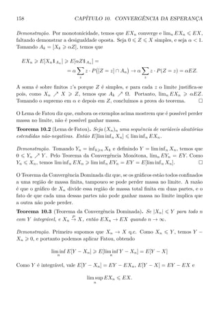158 CAPÍTULO 10. CONVERGÊNCIA DA ESPERANÇA
Demonstração. Por monotonicidade, temos que EXn converge e limn EXn EX,
faltando demonstrar a desigualdade oposta. Seja 0 Z X simples, e seja α  1.
Tomando Ak = [Xk αZ], temos que
EXn E[Xn1An
] E[αZ1An
] =
= α
z
z · P [Z = z] ∩ An → α
z
z · P(Z = z) = αEZ.
A soma é sobre ﬁnitos z’s porque Z é simples, e para cada z o limite justiﬁca-se
pois, como Xn X Z, temos que Ak Ω. Portanto, limn EXn αEZ.
Tomando o supremo em α e depois em Z, concluímos a prova do teorema.
O Lema de Fatou diz que, embora os exemplos acima mostrem que é possível perder
massa no limite, não é possível ganhar massa.
Teorema 10.2 (Lema de Fatou). Seja (Xn)n uma sequência de variáveis aleatórias
estendidas não-negativas. Então E[lim infn Xn] lim infn EXn.
Demonstração. Tomando Yn = infk n Xk e deﬁnindo Y = lim infn Xn, temos que
0 Yn Y . Pelo Teorema da Convergência Monótona, limn EYn = EY. Como
Yn Xn, temos lim infn EXn lim infn EYn = EY = E[lim infn Xn].
O Teorema da Convergência Dominada diz que, se os gráﬁcos estão todos conﬁnados
a uma região de massa ﬁnita, tampouco se pode perder massa no limite. A razão
é que o gráﬁco de Xn divide essa região de massa total ﬁnita em duas partes, e o
fato de que cada uma dessas partes não pode ganhar massa no limite implica que
a outra não pode perder.
Teorema 10.3 (Teorema da Convergência Dominada). Se |Xn| Y para todo n
com Y integrável, e Xn
P
→ X, então EXn → EX quando n → ∞.
Demonstração. Primeiro supomos que Xn → X q.c. Como Xn Y , temos Y −
Xn 0, e portanto podemos aplicar Fatou, obtendo
lim inf
n
E[Y − Xn] E[lim inf
n
Y − Xn] = E[Y − X]
Como Y é integrável, vale E[Y − Xn] = EY − EXn, E[Y − X] = EY − EX e
lim sup
n
EXn EX.
 