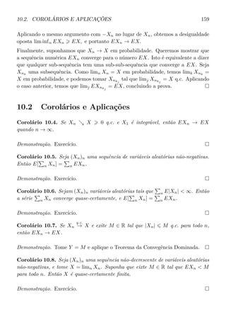 10.2. COROLÁRIOS E APLICAÇÕES 159
Aplicando o mesmo argumento com −Xn no lugar de Xn, obtemos a desigualdade
oposta lim infn EXn EX, e portanto EXn → EX.
Finalmente, suponhamos que Xn → X em probabilidade. Queremos mostrar que
a sequência numérica EXn converge para o número EX. Isto é equivalente a dizer
que qualquer sub-sequência tem uma sub-sub-sequência que converge a EX. Seja
Xnk
uma subsequência. Como limn Xn = X em probabilidade, temos limk Xnk
=
X em probabilidade, e podemos tomar Xnkj
tal que limj Xnkj
= X q.c. Aplicando
o caso anterior, temos que limj EXnkj
= EX, concluindo a prova.
10.2 Corolários e Aplicações
Corolário 10.4. Se Xn X 0 q.c. e X1 é integrável, então EXn → EX
quando n → ∞.
Demonstração. Exercício.
Corolário 10.5. Seja (Xn)n uma sequência de variáveis aleatórias não-negativas.
Então E[ n Xn] = n EXn.
Demonstração. Exercício.
Corolário 10.6. Sejam (Xn)n variáveis aleatórias tais que n E|Xn|  ∞. Então
a série n Xn converge quase-certamente, e E[ n Xn] = n EXn.
Demonstração. Exercício.
Corolário 10.7. Se Xn
q.c.
→ X e exite M ∈ R tal que |Xn| M q.c. para todo n,
então EXn → EX.
Demonstração. Tome Y = M e aplique o Teorema da Convegência Dominada.
Corolário 10.8. Seja (Xn)n uma sequência não-decrescente de variáveis aleatórias
não-negativas, e tome X = limn Xn. Suponha que eixte M ∈ R tal que EXn  M
para todo n. Então X é quase-certamente ﬁnita.
Demonstração. Exercício.
 