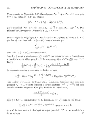 160 CAPÍTULO 10. CONVERGÊNCIA DA ESPERANÇA
Demonstração da Proposição 5.31. Suponha que Xn
P
→ X e |Xn| Y q.c., onde
EY p
 ∞. Então |X| Y q.c. e temos
|Xn − X|p
(|Xn| + |X|)p
(2Y )p
,
que é integrável. Por outro lado, como Xn − X
P
→ 0 temos |Xn − X|p P
→ 0. Pelo
Teorema da Convergência Dominada, E|Xn − X|p
→0.
Demonstração da Proposição 8.7. Pela deﬁnição do Capítulo 8, existe ε  0 tal
que MX(t)  ∞ para todo t ∈ (−ε, +ε). Vamos mostrar que
dk
dtk
MX(t) = E[Xk
etX
]
para todo t ∈ (−ε, +ε), por indução em k.
Para k = 0 temos a identidade MX(t) = EetX
que vale trivialmente. Suponhamos
a identidade acima válida para k ∈ N. Escrevemos gx(t) = xk
etx
e gx(t) = xk+1
etx
.
Temos
d
dt
M
(k)
X (t) =
d
dt
EgX(t) = lim
h→0
E
gX(t + h) − gX(t)
h
.
Se pudermos comutar a esperança e o limite, teremos
M
(k+1)
X (t) = E lim
h→0
gX(t + h) − gX(t)
h
= EgX(t) = E[Xk+1
etX
].
Para aplicar o Teorema da Convergência Dominada, tomamos uma sequência
qualquer hn → 0, e basta dominar o termo aleatório |gX (t+h)−gX (t)
h | por uma
variável aleatória integrável. Ora, pelo Teorema do Valor Médio,
gx(t + h) − gx(t)
h
= gx(θ),
onde θ ∈ [t, t + h] depende de x, t e h. Tomando δ = ε−|t|
3 , para |h|  δ temos
|gx(θ)| |x|k+1
e(ε−2δ)|x|
Ce(ε−δ)|x|
para todo x ∈ R,
onde C depende de ε e t. Da hipótese segue que Ee(ε−δ)|X|
 ∞, concluindo a
demonstração.
 