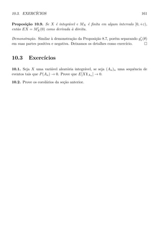 10.3. EXERCÍCIOS 161
Proposição 10.9. Se X é integrável e MX é ﬁnita em algum intervalo [0, +ε),
então EX = MX(0) como derivada à direita.
Demonstração. Similar à demonstração da Proposição 8.7, porém separando gx(θ)
em suas partes positiva e negativa. Deixamos os detalhes como exercício.
10.3 Exercícios
10.1. Seja X uma variável aleatória integrável, se seja (An)n uma sequência de
eventos tais que P(An) → 0. Prove que E[X1An
] → 0.
10.2. Prove os corolários da seção anterior.
 
