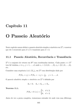 Capítulo 11
O Passeio Aleatório
Neste capítulo vamos deﬁnir o passeio aleatório simples e simétrico em Zd
, e mostrar
que ele é recorrente para d 2 e transiente para d  2.
11.1 Passeio Aleatório, Recorrência e Transiência
Zd
é o conjunto de vetores em Rd
com coordenadas inteiras. Cada ponto x ∈ Zd
tem 2d vizinhos, x ± ej, j = 1, . . . , d, onde e1 = (1, 0, 0, . . . , 0), e2 = (0, 1, 0, . . . , 0),
etc.
Considere uma sequência i.i.d. (Xn)n em Zd
com distribuição dada por
P(Xn = ej) = P(Xn = −ej) = 1
2d , j = 1, . . . , d.
O passeio aleatório simples e simétrico em Zd
é deﬁnido por
S0 = 0, Sn = Sn−1 + Xn.
Teorema 11.1.
P(Sn = 0 i.v.) =
1, d 2,
0, d  2.
Antes de ver a prova completa, tentaremos entender de onde vem essa diferença
163
 