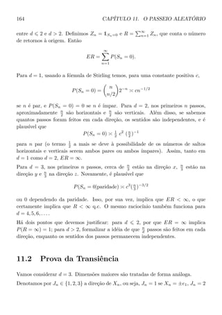 164 CAPÍTULO 11. O PASSEIO ALEATÓRIO
entre d 2 e d  2. Deﬁnimos Zn = 1Sn=0 e R =
∞
n=1 Zn, que conta o número
de retornos à origem. Então
ER =
∞
n=1
P(Sn = 0).
Para d = 1, usando a fórmula de Stirling temos, para uma constante positiva c,
P(Sn = 0) =
n
n/2
2−n
cn−1/2
se n é par, e P(Sn = 0) = 0 se n é ímpar. Para d = 2, nos primeiros n passos,
aproximadamente n
2 são horizontais e n
2 são verticais. Além disso, se sabemos
quantos passos foram feitos em cada direção, os sentidos são independentes, e é
plausível que
P(Sn = 0) 1
2 c2
(n
2 )−1
para n par (o termo 1
2 a mais se deve à possibilidade de os números de saltos
horizontais e verticais serem ambos pares ou ambos ímpares). Assim, tanto em
d = 1 como d = 2, ER = ∞.
Para d = 3, nos primeiros n passos, cerca de n
3 estão na direção x, n
3 estão na
direção y e n
3 na direção z. Novamente, é plausível que
P(Sn = 0|paridade) c3
(n
3 )−3/2
ou 0 dependendo da paridade. Isso, por sua vez, implica que ER  ∞, o que
certamente implica que R  ∞ q.c. O mesmo raciocínio também funciona para
d = 4, 5, 6, . . . .
Há dois pontos que devemos justiﬁcar: para d 2, por que ER = ∞ implica
P(R = ∞) = 1; para d  2, formalizar a idéia de que n
d passos são feitos em cada
direção, enquanto os sentidos dos passos permanecem independentes.
11.2 Prova da Transiência
Vamos considerar d = 3. Dimensões maiores são tratadas de forma análoga.
Denotamos por Jn ∈ {1, 2, 3} a direção de Xn, ou seja, Jn = 1 se Xn = ±e1, Jn = 2
 