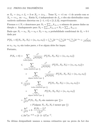 11.2. PROVA DA TRANSIÊNCIA 165
se Xn = ±e2, e Jn = 3 se Xn = ±e3, . Tome Yn = +1 ou −1 de acordo com se
Xn = +eJn ou −eJn . Então Yn é independente de Jn, e eles são distribuídos como
variáveis uniformes discretas em {−1, +1} e {1, 2, 3}, respectivamente.
Fixemos n ∈ N, e denotemos por N1 =
n
k=1 1Jk=1 o número de passos dados na
direção x. Analogamente para N2 =
n
k=1 1Jk=2 e N3 =
n
k=1 1Jk=3.
Dado que N1 = n1, N2 = n2 e N3 = n3, a probabilidade condicional de Sn = 0 é
dada por
P Sn = 0 (N1, N2, N3) = (n1, n2, n3) = n1
n1/2 2−n1 n2
n2/2 2−n2 n3
n3/2 2−n3 c3
√
n1n2n3
se n1, n2, n3 são todos pares, e 0 se algum deles for ímpar.
Portanto,
P(Sn = 0)
n1,n2,n3
todos pares
c3
√
n1n2n3
· P (N1, N2, N3) = (n1, n2, n3)
n1,n2,n3
todos maiores que n
4
c3
√
n1n2n3
· P (N1, N2, N3) = (n1, n2, n3) +
+
n1,n2,n3
algum menor que n
4
c3
√
n1n2n3
· P (N1, N2, N3) = (n1, n2, n3)
c3
(n
4 )3/2
n1,n2,n3
todos maiores que n
4
P (N1, N2, N3) = (n1, n2, n3) +
+
n1,n2,n3
algum menor que n
4
P (N1, N2, N3) = (n1, n2, n3)
=
8c3
n3/2
P(N1, N2, N3 são maiores que n
4 )+
+ P(algum N1, N2, N3 é menor que n
4 )
8c3
n3/2
+ 3 ·
E(N1 − n
3 )4
( n
12 )4
(8c3
)n−3/2
+ (3 · 3 · 124
)n−2
.
Na última desigualdade usamos a mesma estimativa que na prova da Lei dos
 