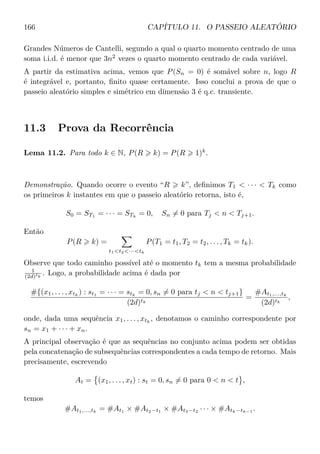 166 CAPÍTULO 11. O PASSEIO ALEATÓRIO
Grandes Números de Cantelli, segundo a qual o quarto momento centrado de uma
soma i.i.d. é menor que 3n2
vezes o quarto momento centrado de cada variável.
A partir da estimativa acima, vemos que P(Sn = 0) é somável sobre n, logo R
é integrável e, portanto, ﬁnito quase certamente. Isso conclui a prova de que o
passeio aleatório simples e simétrico em dimensão 3 é q.c. transiente.
11.3 Prova da Recorrência
Lema 11.2. Para todo k ∈ N, P(R k) = P(R 1)k
.
Demonstração. Quando ocorre o evento “R k”, deﬁnimos T1  · · ·  Tk como
os primeiros k instantes em que o passeio aleatório retorna, isto é,
S0 = ST1
= · · · = STk
= 0, Sn = 0 para Tj  n  Tj+1.
Então
P(R k) =
t1t2···tk
P(T1 = t1, T2 = t2, . . . , Tk = tk).
Observe que todo caminho possível até o momento tk tem a mesma probabilidade
1
(2d)tk
. Logo, a probabilidade acima é dada por
#{(x1, . . . , xtk
) : st1
= · · · = stk
= 0, sn = 0 para tj  n  tj+1}
(2d)tk
=
#At1,...,tk
(2d)tk
,
onde, dada uma sequência x1, . . . , xtk
, denotamos o caminho correspondente por
sn = x1 + · · · + xn.
A principal observação é que as sequências no conjunto acima podem ser obtidas
pela concatenação de subsequências correspondentes a cada tempo de retorno. Mais
precisamente, escrevendo
At = (x1, . . . , xt) : st = 0, sn = 0 para 0  n  t ,
temos
#At1,...,tk
= #At1
× #At2−t1
× #At3−t2
· · · × #Atk−tk−1
.
 
