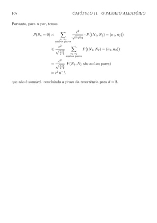 168 CAPÍTULO 11. O PASSEIO ALEATÓRIO
Portanto, para n par, temos
P(Sn = 0)
n1,n2
ambos pares
c2
√
n1n2
· P (N1, N2) = (n1, n2)
c2
n
2
n
2 n1,n2
ambos pares
P (N1, N2) = (n1, n2)
=
c2
n
2
n
2
P(N1, N2 são ambas pares)
= c2
n−1
,
que não é somável, concluindo a prova da recorrência para d = 2.
 