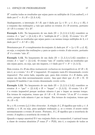 1.1. ESPAÇO DE PROBABILIDADE 17
B” contém todos os resultados que sejam pares ou múltiplos de 3 (ou ambos!), e é
dado por C = A ∪ B = {2, 3, 4, 6}.
Analogamente, a interseção A ∩ B, que é dada por {ω ∈ Ω : ω ∈ A e ω ∈ B}, é
o conjunto das realizações ω tais que ambos os eventos A e B ocorrem, portanto
A ∩ B é o evento “A e B”.
Exemplo 1.11. No lançamento de um dado (Ω = {1, 2, 3, 4, 5, 6}) considere os
eventos A = “par” = {2, 4, 6} e B = “múltiplo de 3” = {3, 6}. O evento “A e B”
contém todos os resultados que sejam pares e ao mesmo tempo múltiplos de 3, e é
dado por C = A ∩ B = {6}.
Denotamos por Ac
o complementar do conjunto A, dado por Ac
= {ω ∈ Ω : ω /∈ A},
ou seja, o conjunto das realizações ω para as quais o evento A não ocorre, portanto
Ac
é o evento “não A”.
Exemplo 1.12. No lançamento de um dado (Ω = {1, 2, 3, 4, 5, 6}) considere o
evento A = “par” = {2, 4, 6}. O evento “não A” contém todos os resultados que
não sejam pares, ou seja, que são ímpares, e é dado por C = Ac
= {1, 3, 5}.
Dois eventos A e B são ditos mutuamente exclusivos ou incompatíveis se A∩B = ∅,
isto é, se o evento “A e B” é impossível. O conjunto vazio ∅ é denominado evento
impossível. Por outro lado, suponha que, para dois eventos A e B dados, pelo
menos um dos dois necessariamente ocorre. Isso quer dizer que A ∪ B = Ω. O
conjunto Ω também é um evento denominado evento certo.
Exemplo 1.13. No lançamento de um dado (Ω = {1, 2, 3, 4, 5, 6}) considere os
eventos A = “par” = {2, 4, 6} e B = “ímpar” = {1, 3, 5}. O evento “A e B”
é o evento impossível porque nenhum número é par e ímpar ao mesmo tempo.
Em termos de conjuntos, temos que A ∩ B = ∅. O evento “A ou B” é o evento
certo, porque todo número é par ou ímpar. Em termos de conjuntos, temos que
A ∪ B = Ω.
Se ω ∈ Ω, o evento {ω} é dito elementar. A relação A ⊆ B signiﬁca que todo ω ∈ A
satisfaz ω ∈ B, ou seja, para qualquer realização ω, se o evento A ocorre então
necessariamente o evento B ocorre. Portanto, A ⊆ B signiﬁca que a ocorrência do
evento A implica a ocorrência do evento B.
Quando o espaço amostral Ω é um conjunto ﬁnito ou enumerável, é natural tomar
a classe de eventos aleatórios F como F = P(Ω), isto é, o conjunto de todos os
 