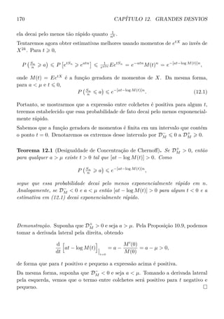 170 CAPÍTULO 12. GRANDES DESVIOS
ela decai pelo menos tão rápido quanto 1
nk .
Tentaremos agora obter estimativas melhores usando momentos de etX
ao invés de
X2k
. Para t 0,
P Sn
n a P etSn
eatn 1
eatn EetSn
= e−atn
M(t)n
= e−[at−log M(t)]n
,
onde M(t) = EetX
é a função geradora de momentos de X. Da mesma forma,
para a  µ e t 0,
P Sn
n a e−[at−log M(t)]n
. (12.1)
Portanto, se mostrarmos que a expressão entre colchetes é positiva para algum t,
teremos estabelecido que essa probabilidade de fato decai pelo menos exponencial-
mente rápido.
Sabemos que a função geradora de momentos é ﬁnita em um intervalo que contém
o ponto t = 0. Denotaremos os extremos desse intervalo por D−
M 0 a D+
M 0.
Teorema 12.1 (Desigualdade de Concentração de Chernoﬀ). Se D+
M  0, então
para qualquer a  µ existe t  0 tal que [at − log M(t)]  0. Como
P Sn
n a e−[at−log M(t)]n
,
segue que essa probabilidade decai pelo menos exponencialmente rápido em n.
Analogamente, se D−
M  0 e a  µ então [at − log M(t)]  0 para algum t  0 e a
estimativa em (12.1) decai exponencialmente rápido.
Demonstração. Suponha que D+
M  0 e seja a  µ. Pela Proposição 10.9, podemos
tomar a derivada lateral pela direita, obtendo
d
dt
at − log M(t)
t=0
= a −
M (0)
M(0)
= a − µ  0,
de forma que para t positivo e pequeno a expressão acima é positiva.
Da mesma forma, suponha que D−
M  0 e seja a  µ. Tomando a derivada lateral
pela esquerda, vemos que o termo entre colchetes será positivo para t negativo e
pequeno.
 