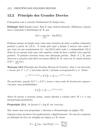 12.2. PRINCÍPIO DOS GRANDES DESVIOS 171
12.2 Princípio dos Grandes Desvios
Começamos com o conceito fundamental de função taxa.
Deﬁnição 12.2 (função taxa). Seja X uma variável aleatória. Deﬁnimos a função
taxa I associada à distribuição de X, por
I(a) = sup
t∈R
at − log M(t) .
Podemos pensar na função taxa como uma tentativa de obter a melhor estimativa
possível a partir de (12.1). A razão pela qual a função I merece esse nome é
que, uma vez que maximizamos [at − log M(t)] sobre todo t, a desigualdade (12.1)
deixa de ser apenas mais uma cota superior, sendo de fato a melhor cota superior
possível. O próximo teorema torna esta aﬁrmação precisa. Dado A ⊆ R, para
descrever a maneira mais fácil (ou menos difícil) de Sn
n estar em A, vamos denotar
I(A) = inf
a∈A
I(a).
Teorema 12.3 (Princípio dos Grandes Desvios de Cramér). Seja J um intervalo,
e denote por J◦
e J∗
o intervalos aberto e fechado correspondentes a J. Então
e−I(J◦
)·n+o(n)
P Sn
n ∈ J e−I(J∗
)·n+o(n)
.
Em particular, quando I(J◦
) = I(J∗
), temos a taxa exata de decaimento exponen-
cial para estas probabilidades:
P Sn
n ∈ J = e−I(J)·n+o(n)
.
Antes de provar o teorema acima, vamos discutir a relação entre M e I, e sua
interpretação geométrica.
Proposição 12.4. As funções I e log M são convexas.
Não vamos usar essa proposição, e daremos a demonstração na página 178.
Vejamos como encontrar I(a) graﬁcamente e algebricamente. No caso de o supremo
na deﬁnição de I(a) ser atingido em algum y ∈ R, temos
0 = d
dy ay − log M(y) = a −
M (y)
M(y)
,
 