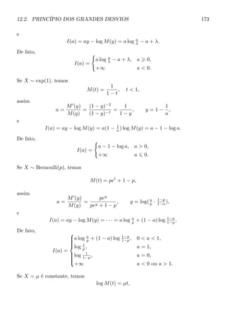 12.2. PRINCÍPIO DOS GRANDES DESVIOS 173
e
I(a) = ay − log M(y) = a log a
λ − a + λ.
De fato,
I(a) =
a log a
λ − a + λ, a 0,
+∞ a  0.
Se X ∼ exp(1), temos
M(t) =
1
1 − t
, t  1,
assim
a =
M (y)
M(y)
=
(1 − y)−2
(1 − y)−1
=
1
1 − y
, y = 1 −
1
a
,
e
I(a) = ay − log M(y) = a(1 − 1
a ) log M(y) = a − 1 − log a.
De fato,
I(a) =
a − 1 − log a, a  0,
+∞ a 0.
Se X ∼ Bernoulli(p), temos
M(t) = pet
+ 1 − p,
assim
a =
M (y)
M(y)
=
pey
pey + 1 − p
, y = log(a
p · 1−p
1−a ),
e
I(a) = ay − log M(y) = · · · = a log a
p + (1 − a) log 1−a
1−p .
De fato,
I(a) =



a log a
p + (1 − a) log 1−a
1−p , 0  a  1,
log 1
p , a = 1,
log 1
1−p , a = 0,
+∞ a  0 ou a  1.
Se X = µ é constante, temos
log M(t) = µt,
 