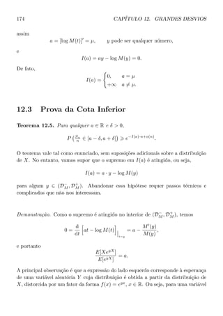 174 CAPÍTULO 12. GRANDES DESVIOS
assim
a = [log M(t)] = µ, y pode ser qualquer número,
e
I(a) = ay − log M(y) = 0.
De fato,
I(a) =
0, a = µ
+∞ a = µ.
12.3 Prova da Cota Inferior
Teorema 12.5. Para qualquer a ∈ R e δ  0,
P Sn
n ∈ [a − δ, a + δ] e−I(a)·n+o(n)
.
O teorema vale tal como enunciado, sem suposições adicionais sobre a distribuição
de X. No entanto, vamos supor que o supremo em I(a) é atingido, ou seja,
I(a) = a · y − log M(y)
para algum y ∈ (D−
M , D+
M ). Abandonar essa hipótese requer passos técnicos e
complicados que não nos interessam.
Demonstração. Como o supremo é atingido no interior de (D−
M , D+
M ), temos
0 =
d
dt
at − log M(t)
t=y
= a −
M (y)
M(y)
,
e portanto
E[XeyX
]
E[eyX]
= a.
A principal observação é que a expressão do lado esquerdo corresponde à esperança
de uma variável aleatória Y cuja distribuição é obtida a partir da distribuição de
X, distorcida por um fator da forma f(x) = eyx
, x ∈ R. Ou seja, para uma variável
 
