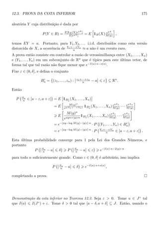 12.3. PROVA DA COTA INFERIOR 175
aleatória Y cuja distribuição é dada por
P(Y ∈ B) = E[1B(X)eyX
]
E[eyX ]
= E 1B(X) eyX
M(y) ,
temos EY = a. Portanto, para Y1, Y2, . . . i.i.d. distribuídos como esta versão
distorcida de X, a ocorrência de Y1+···+Yn
n ≈ a não é um evento raro.
A prova então consiste em controlar a razão de verossimilhança entre (X1, . . . , Xn)
e (Y1, . . . , Yn) em um subconjunto de Rn
que é típico para este último vetor, de
forma tal que tal razão não ﬁque menor que e−I(a)·n−o(n)
.
Fixe ε ∈ (0, δ], e deﬁna o conjunto
Bε
n = (z1, . . . , zn) : z1+···+zn
n − a ε ⊆ Rn
.
Então
P Sn
n ∈ [a − ε, a + ε] = E 1Bε
n
(X1, . . . , Xn)
= E M(y)n
ey(X1+···+Xn) 1Bε
n
(X1, . . . , Xn) eyX1
M(y) · · · eyXn
M(y)
E
M(y)n
eayn+|y|εn
1Bε
n
(X1, . . . , Xn) eyX1
M(y) · · · eyXn
M(y)
= e−[ay−log M(y)−|y|ε]·n
· P (Y1, . . . , Yn) ∈ Bε
n
= e−[ay−log M(y)−|y|ε]·n
· P Y1+···+Yn
n ∈ [a − ε, a + ε] .
Esta última probabilidade converge para 1 pela Lei dos Grandes Números, e
portanto
P Sn
n − a δ P Sn
n − a ε e−I(a)·n−2|y|ε·n
para todo n suﬁcientemente grande. Como ε ∈ (0, δ] é arbitrário, isso implica
P Sn
n − a δ e−I(a)·n+o(n)
,
completando a prova.
Demonstração da cota inferior no Teorema 12.3. Seja ε  0. Tome a ∈ J◦
tal
que I(a) I(J◦
) + ε. Tome δ  0 tal que [a − δ, a + δ] ⊆ J. Então, usando o
 