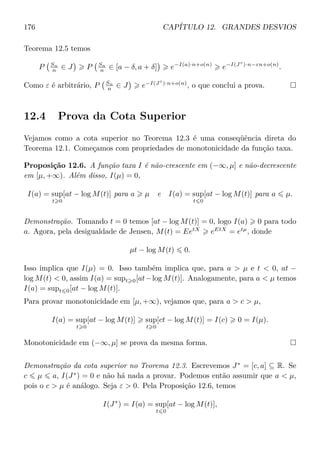 176 CAPÍTULO 12. GRANDES DESVIOS
Teorema 12.5 temos
P Sn
n ∈ J P Sn
n ∈ [a − δ, a + δ] e−I(a)·n+o(n)
e−I(J◦
)·n−εn+o(n)
.
Como ε é arbitrário, P Sn
n ∈ J e−I(J◦
)·n+o(n)
, o que conclui a prova.
12.4 Prova da Cota Superior
Vejamos como a cota superior no Teorema 12.3 é uma conseqüência direta do
Teorema 12.1. Começamos com propriedades de monotonicidade da função taxa.
Proposição 12.6. A função taxa I é não-crescente em (−∞, µ] e não-decrescente
em [µ, +∞). Além disso, I(µ) = 0,
I(a) = sup
t 0
[at − log M(t)] para a µ e I(a) = sup
t 0
[at − log M(t)] para a µ.
Demonstração. Tomando t = 0 temos [at − log M(t)] = 0, logo I(a) 0 para todo
a. Agora, pela desigualdade de Jensen, M(t) = EetX
eEtX
= etµ
, donde
µt − log M(t) 0.
Isso implica que I(µ) = 0. Isso também implica que, para a  µ e t  0, at −
log M(t)  0, assim I(a) = supt 0[at−log M(t)]. Analogamente, para a  µ temos
I(a) = supt 0[at − log M(t)].
Para provar monotonicidade em [µ, +∞), vejamos que, para a  c  µ,
I(a) = sup
t 0
[at − log M(t)] sup
t 0
[ct − log M(t)] = I(c) 0 = I(µ).
Monotonicidade em (−∞, µ] se prova da mesma forma.
Demonstração da cota superior no Teorema 12.3. Escrevemos J∗
= [c, a] ⊆ R. Se
c µ a, I(J∗
) = 0 e não há nada a provar. Podemos então assumir que a  µ,
pois o c  µ é análogo. Seja ε  0. Pela Proposição 12.6, temos
I(J∗
) = I(a) = sup
t 0
[at − log M(t)],
 