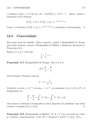 12.5. CONVEXIDADE 177
e podemos tomar t 0 tal que [at − log M(t)] I(J∗
) − ε. Agora, usando a
estimativa (12.1) obtemos
P Sn
n ∈ J P Sn
n a e−I(J∗
)·n+εn
.
Como ε é arbitrário, P Sn
n ∈ J e−I(J∗
)·n+o(n)
, concluindo a demonstração.
12.5 Convexidade
Esta seção pode ser omitida. Vamos enunciar e provar a Desigualdade de Young,
para então enunciar e provar a Desigualdade de Hölder, e ﬁnalmente demonstrar a
Proposição 12.4.
Sejam p 1, q 1 tais que
1
p
+
1
q
= 1.
Proposição 12.7 (Desigualdade de Young). Para a, b 0,
ab
ap
p
+
bq
q
.
Demonstração. Primeiro veja que
p − 1 =
1
q − 1
.
Considere a curva s = rp−1
, ou seja, r = sq−1
, no quadrante {(r, s) ∈ [0, ∞)2
}. A
desigualdade em
ap
p
+
bq
q
=
a
0
rp−1
dr +
b
0
sq−1
ds ab
vale porque as integrais correspondem a áreas disjuntas do quadrante cuja união
contém o retângulo [0, a] × [0, b].
Proposição 12.8 (Desigualdade de Hölder). Se X e Y têm momentos de ordem
p e q ﬁnitos, respectivamente, então XY é integrável e E[XY ] X p · Y q.
 
