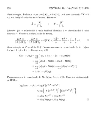 178 CAPÍTULO 12. GRANDES DESVIOS
Demonstração. Podemos supor que X p  0 e Y q  0, caso contrário XY = 0
q.c. e a desigualdade vale trivialmente. Tomemos
˜X =
|X|
X p
e ˜Y =
|Y |
Y q
(observe que o numerador é uma variável aleatória e o denominador é uma
constante). Usando a desigualdade de Young,
E[XY ]
X p Y q
E|XY |
X p Y q
= E[ ˜X ˜Y ]
E ˜Xp
p
+
E ˜Xq
q
=
1
p
+
1
q
= 1.
Demonstração da Proposição 12.4. Começamos com a convexidade de I. Sejam
0  α  1 e β = 1 − α. Para a1 e a2 ∈ R,
I(αa1 + βa2) = sup
t∈R
(αa1 + βa2)t − (α1 + α2)M(t)
= sup
t∈R
α(a1t − M(t)) + β(a2t − M(t))
sup
t∈R
α(a1t − M(t)) + sup
t∈R
β(a2t − M(t))
= αI(a1) + βI(a2).
Passamos agora à convexidade de M. Sejam t1 e t2 ∈ R. Usando a desigualdade
de Hölder,
log M(αt1 + βt2) = log E eαt1X
· eβt2X
log E eαt1X
1
α
α
E eβt2X
1
β
β
= α log Eet1X
+ β log Eet2X
= α log M(t1) + β log M(t2).
 