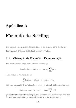 Apêndice A
Fórmula de Stirling
Este capítulo é independente dos anteriores, e tem como objetivo demonstrar
Teorema A.1 (Fórmula de Stirling). n! nn
e−n
√
2πn.
A.1 Obtenção da Fórmula e Demonstração
Para entender como surge essa a fórmula, observe que
log n! = log 1 + log 2 + · · · + log n =
n
k=1
log k
é uma aproximação superior para
n
0
log x dx = n log n − n = log(nn
e−n
).
Com esse argumento de aproximação de soma por integral, pode-se mostrar que
log n! = n log n − n + r(n) com
r(n)
n
→ 0,
que é suﬁciente em muitas aplicações, mas queremos uma aproximação mais ﬁna.
De fato, queremos aproximar assintoticamente n! e não apenas log n!.
179
 