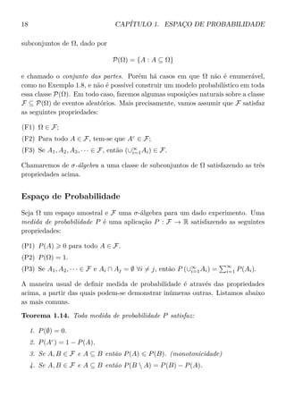 18 CAPÍTULO 1. ESPAÇO DE PROBABILIDADE
subconjuntos de Ω, dado por
P(Ω) = {A : A ⊆ Ω}
e chamado o conjunto das partes. Porém há casos em que Ω não é enumerável,
como no Exemplo 1.8, e não é possível construir um modelo probabilístico em toda
essa classe P(Ω). Em todo caso, faremos algumas suposições naturais sobre a classe
F ⊆ P(Ω) de eventos aleatórios. Mais precisamente, vamos assumir que F satisfaz
as seguintes propriedades:
(F1) Ω ∈ F;
(F2) Para todo A ∈ F, tem-se que Ac
∈ F;
(F3) Se A1, A2, A3, · · · ∈ F, então (∪∞
i=1Ai) ∈ F.
Chamaremos de σ-álgebra a uma classe de subconjuntos de Ω satisfazendo as três
propriedades acima.
Espaço de Probabilidade
Seja Ω um espaço amostral e F uma σ-álgebra para um dado experimento. Uma
medida de probabilidade P é uma aplicação P : F → R satisfazendo as seguintes
propriedades:
(P1) P(A) 0 para todo A ∈ F.
(P2) P(Ω) = 1.
(P3) Se A1, A2, · · · ∈ F e Ai ∩ Aj = ∅ ∀i = j, então P (∪∞
i=1Ai) =
∞
i=1 P(Ai).
A maneira usual de deﬁnir medida de probabilidade é através das propriedades
acima, a partir das quais podem-se demonstrar inúmeras outras. Listamos abaixo
as mais comuns.
Teorema 1.14. Toda medida de probabilidade P satisfaz:
1. P(∅) = 0.
2. P(Ac
) = 1 − P(A).
3. Se A, B ∈ F e A ⊆ B então P(A) P(B). (monotonicidade)
4. Se A, B ∈ F e A ⊆ B então P(B  A) = P(B) − P(A).
 
